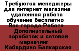 Требуются менеджеры для интернет магазина, удаленная работа, обучение бесплатно, - Все города Работа » Дополнительный заработок и сетевой маркетинг   . Кабардино-Балкарская респ.